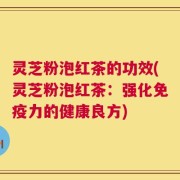 灵芝粉泡红茶的功效(灵芝粉泡红茶：强化免疫力的健康良方)