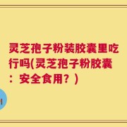 灵芝孢子粉装胶囊里吃行吗(灵芝孢子粉胶囊：安全食用？)