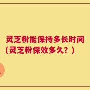 灵芝粉能保持多长时间(灵芝粉保效多久？)