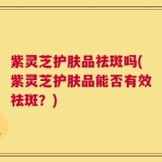 紫灵芝护肤品祛斑吗(紫灵芝护肤品能否有效祛斑？)