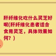 肝纤维化吃什么灵芝好呢(肝纤维化患者适合食用灵芝，具体效果如何？)