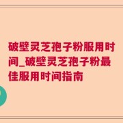 破壁灵芝孢子粉服用时间_破壁灵芝孢子粉最佳服用时间指南
