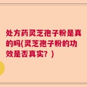 处方药灵芝孢子粉是真的吗(灵芝孢子粉的功效是否真实？)