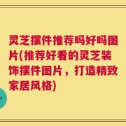 灵芝摆件推荐吗好吗图片(推荐好看的灵芝装饰摆件图片，打造精致家居风格)