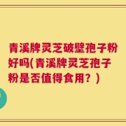 青溪牌灵芝破壁孢子粉好吗(青溪牌灵芝孢子粉是否值得食用？)