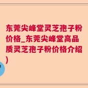 东莞尖峰堂灵芝孢子粉价格_东莞尖峰堂高品质灵芝孢子粉价格介绍)