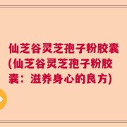 仙芝谷灵芝孢子粉胶囊(仙芝谷灵芝孢子粉胶囊：滋养身心的良方)