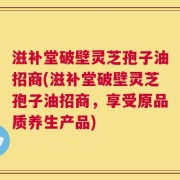 滋补堂破壁灵芝孢子油招商(滋补堂破壁灵芝孢子油招商，享受原品质养生产品)