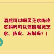 酒后可以喝灵芝水陈皮石斛吗可以酒后喝灵芝水、陈皮、石斛吗？)