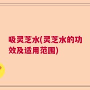 吸灵芝水(灵芝水的功效及适用范围)