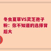 冬虫夏草VS灵芝孢子粉：你不知道的选择背后大