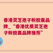 香港灵芝孢子粉胶囊品牌_“香港优质灵芝孢子粉胶囊品牌推荐”