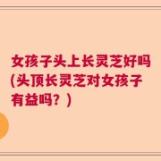 女孩子头上长灵芝好吗(头顶长灵芝对女孩子有益吗？)