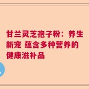 甘兰灵芝孢子粉：养生新宠 蕴含多种营养的健康滋补品