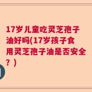 17岁儿童吃灵芝孢子油好吗(17岁孩子食用灵芝孢子油是否安全？)