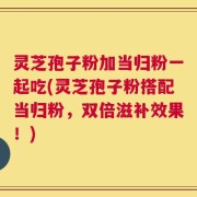 灵芝孢子粉加当归粉一起吃(灵芝孢子粉搭配当归粉，双倍滋补效果！)