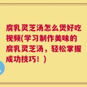 腐乳灵芝汤怎么煲好吃视频(学习制作美味的腐乳灵芝汤，轻松掌握成功技巧！)