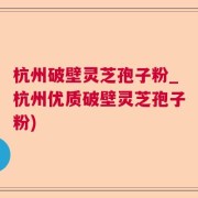 杭州破壁灵芝孢子粉_杭州优质破壁灵芝孢子粉)