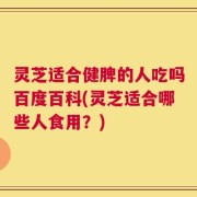 灵芝适合健脾的人吃吗百度百科(灵芝适合哪些人食用？)