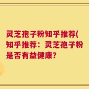 灵芝孢子粉知乎推荐(知乎推荐：灵芝孢子粉是否有益健康？