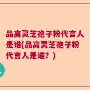 品高灵芝孢子粉代言人是谁(品高灵芝孢子粉代言人是谁？)
