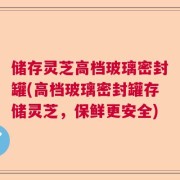储存灵芝高档玻璃密封罐(高档玻璃密封罐存储灵芝，保鲜更安全)