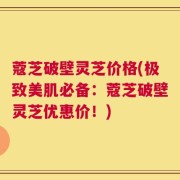 蔻芝破壁灵芝价格(极致美肌必备：蔻芝破壁灵芝优惠价！)
