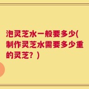 泡灵芝水一般要多少(制作灵芝水需要多少重的灵芝？)