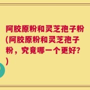 阿胶原粉和灵芝孢子粉(阿胶原粉和灵芝孢子粉，究竟哪一个更好？)