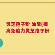 灵芝孢子粉 油臭(提高免疫力灵芝孢子粉