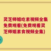 灵芝师姐吃素视频全集免费观看(免费观看灵芝师姐素食视频全集)