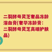 二裂酵母灵芝奢品冻龄溶血膏(奢华冻龄膏：二裂酵母灵芝高端护肤品)