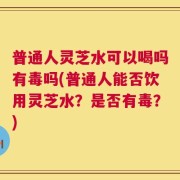 普通人灵芝水可以喝吗有毒吗(普通人能否饮用灵芝水？是否有毒？)