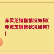 赤灵芝销售情况如何(赤灵芝销售状况如何？)