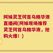 阿妹灵芝何首乌精华液直播间(阿妹现场推荐灵芝何首乌精华液，抢购火爆！)