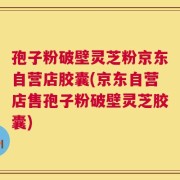 孢子粉破壁灵芝粉京东自营店胶囊(京东自营店售孢子粉破壁灵芝胶囊)