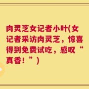 肉灵芝女记者小叶(女记者采访肉灵芝，惊喜得到免费试吃，感叹“真香！”)