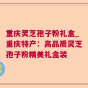 重庆灵芝孢子粉礼盒_重庆特产：高品质灵芝孢子粉精美礼盒装