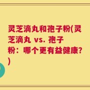 灵芝滴丸和孢子粉(灵芝滴丸 vs. 孢子粉：哪个更有益健康？)
