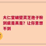 大仁堂破壁灵芝孢子粉到底是真是？让你意想不到