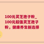 100元灵芝孢子粉_100元超值灵芝孢子粉，健康养生新选择