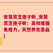 安慧灵芝孢子粉_安慧灵芝孢子粉:高效增强免疫力,天然养生圣品)