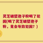 灵芝破壁孢子粉喝了犯困(喝了灵芝破壁孢子粉，竟会导致犯困？)
