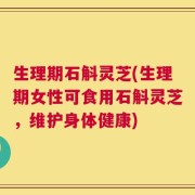 生理期石斛灵芝(生理期女性可食用石斛灵芝，维护身体健康)