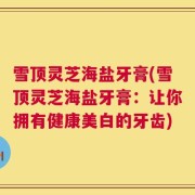 雪顶灵芝海盐牙膏(雪顶灵芝海盐牙膏：让你拥有健康美白的牙齿)