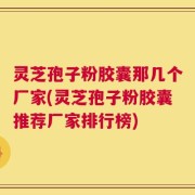 灵芝孢子粉胶囊那几个厂家(灵芝孢子粉胶囊推荐厂家排行榜)
