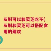 石斛可以和灵芝吃不(石斛和灵芝可以搭配食用的建议