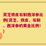 灵芝铁皮石斛西洋参比例(灵芝、铁皮、石斛、西洋参的黄金比例！)