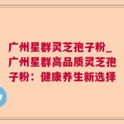 广州星群灵芝孢子粉_广州星群高品质灵芝孢子粉：健康养生新选择