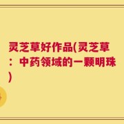 灵芝草好作品(灵芝草：中药领域的一颗明珠)